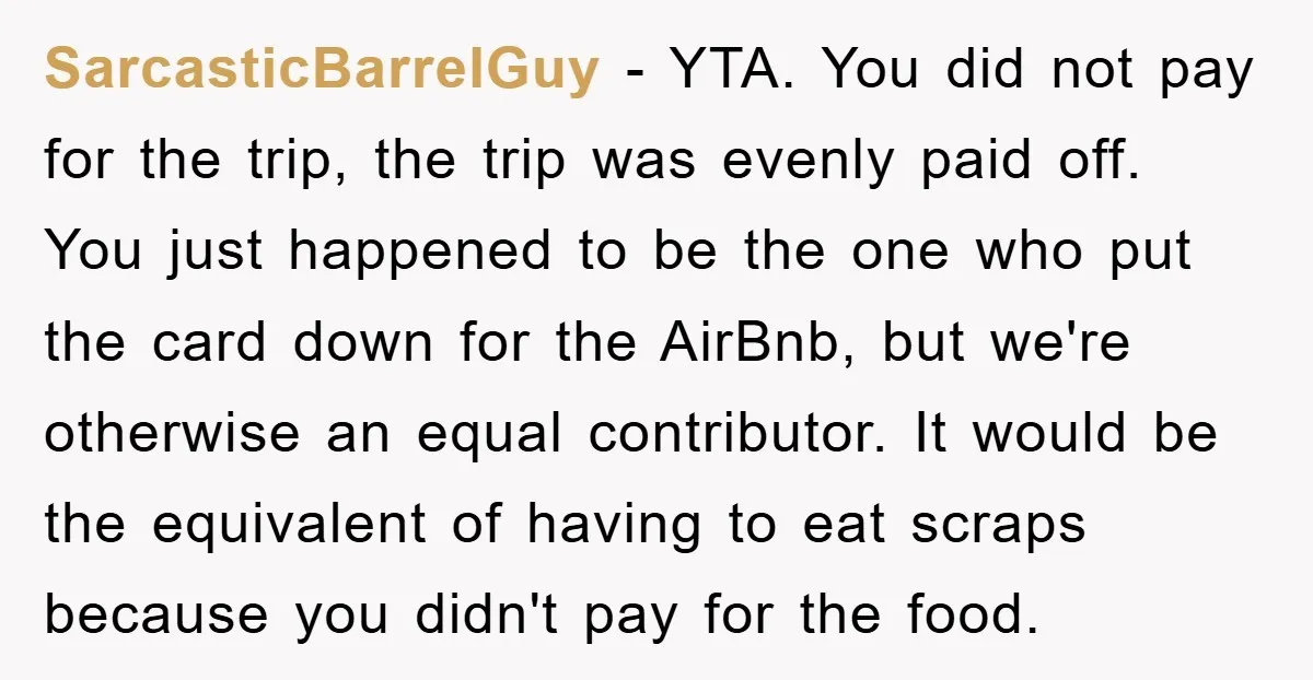 SarcasticBarrelGuy − YTA. You did not pay for the trip, the trip was evenly paid off. You just happened to be the one who put the card down for the...