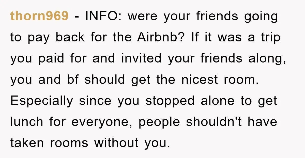 thorn969 − INFO: were your friends going to pay back for the Airbnb? If it was a trip you paid for and invited your friends along, you and bf should...