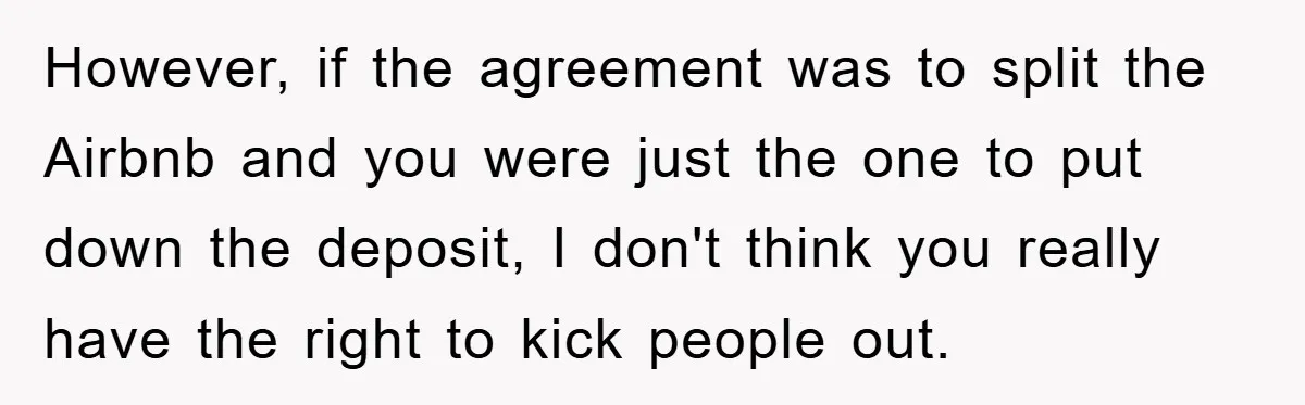However, if the agreement was to split the Airbnb and you were just the one to put down the deposit, I don't think you really have the right to kick...