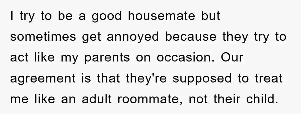 I try to be a good housemate but sometimes get annoyed because they try to act like my parents on occasion. Our agreement is that they're supposed to treat me...