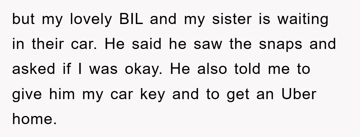 but my lovely BIL and my sister is waiting in their car. He said he saw the snaps and asked if I was okay. He also told me to give...