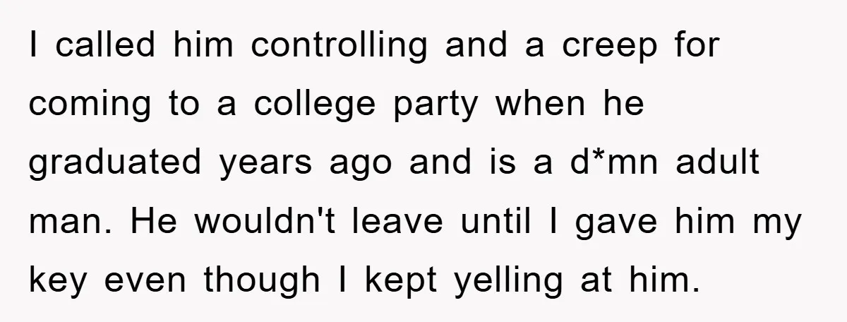 I called him controlling and a creep for coming to a college party when he graduated years ago and is a d*mn adult man. He wouldn't leave until I gave...