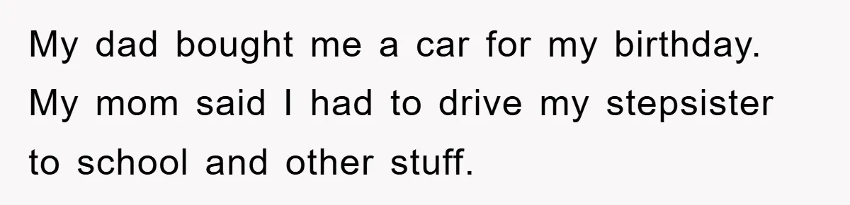 My dad bought me a car for my birthday. My mom said I had to drive my stepsister to school and other stuff.