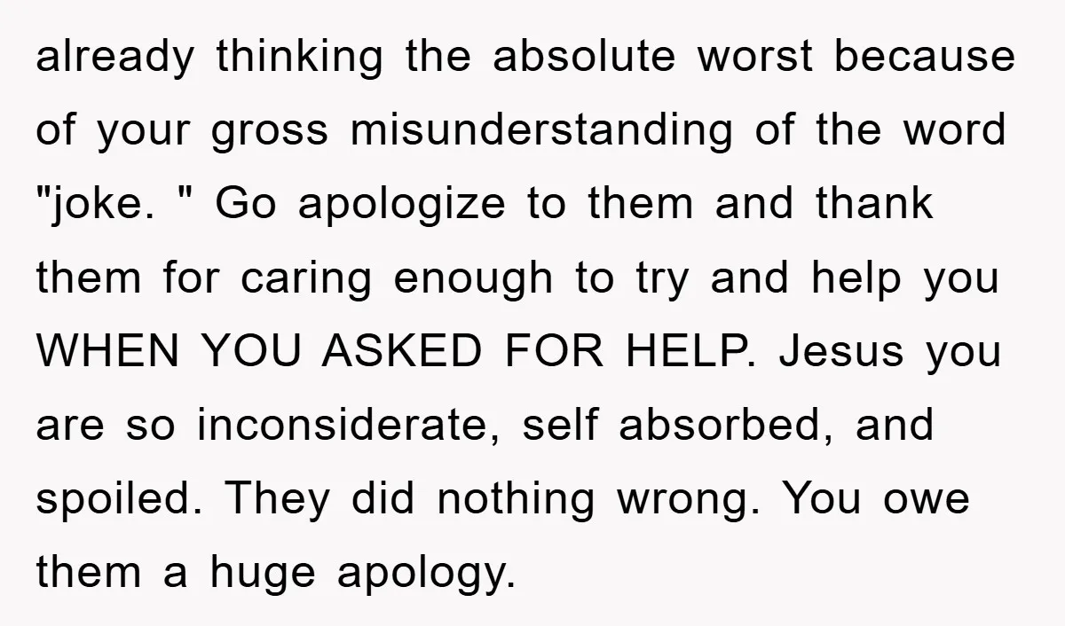 already thinking the absolute worst because of your gross misunderstanding of the word "joke. " Go apologize to them and thank them for caring enough to try and help you...