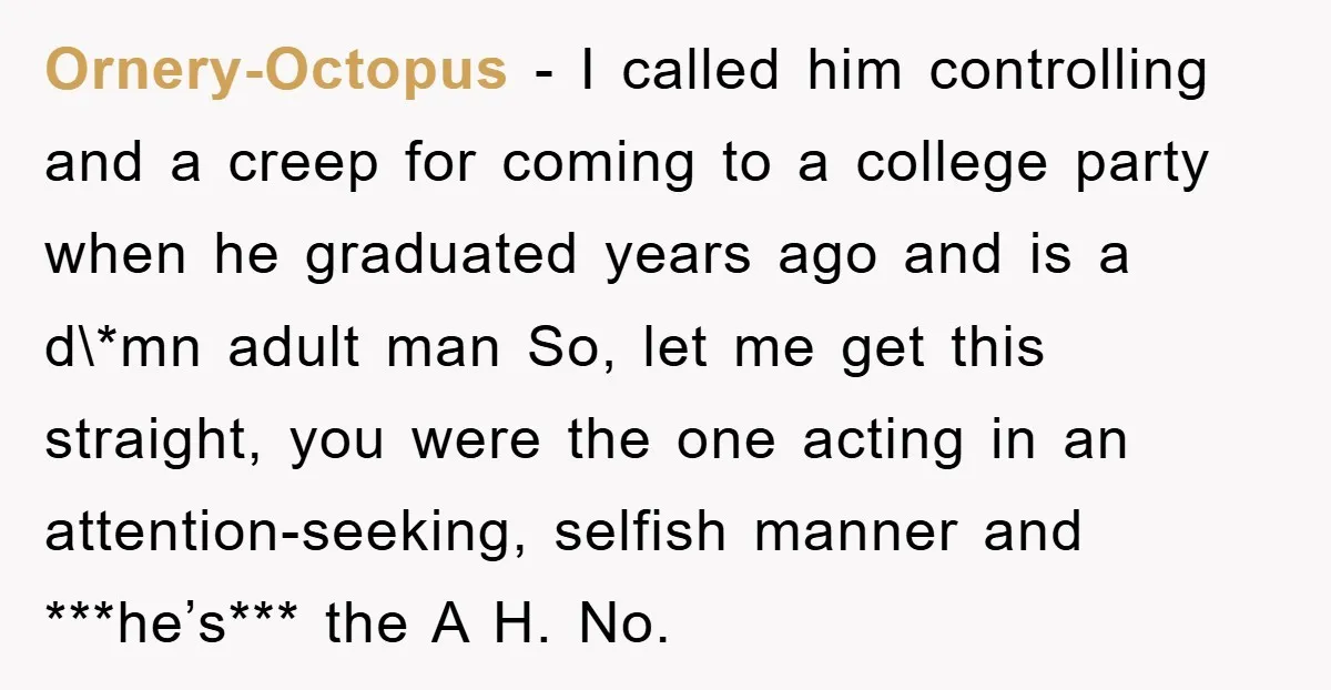 Ornery-Octopus − I called him controlling and a creep for coming to a college party when he graduated years ago and is a d\*mn adult man So, let me get...