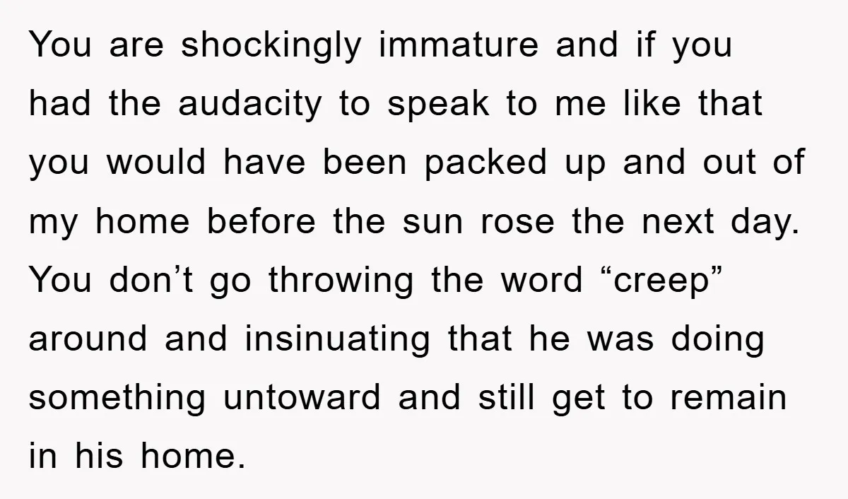 You are shockingly immature and if you had the audacity to speak to me like that you would have been packed up and out of my home before the sun...