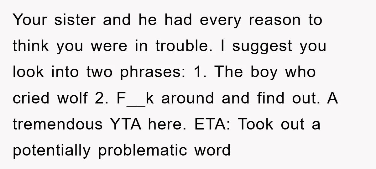 Your sister and he had every reason to think you were in trouble. I suggest you look into two phrases: 1. The boy who cried wolf 2. F__k around and...