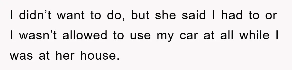 I didn’t want to do, but she said I had to or I wasn’t allowed to use my car at all while I was at her house.