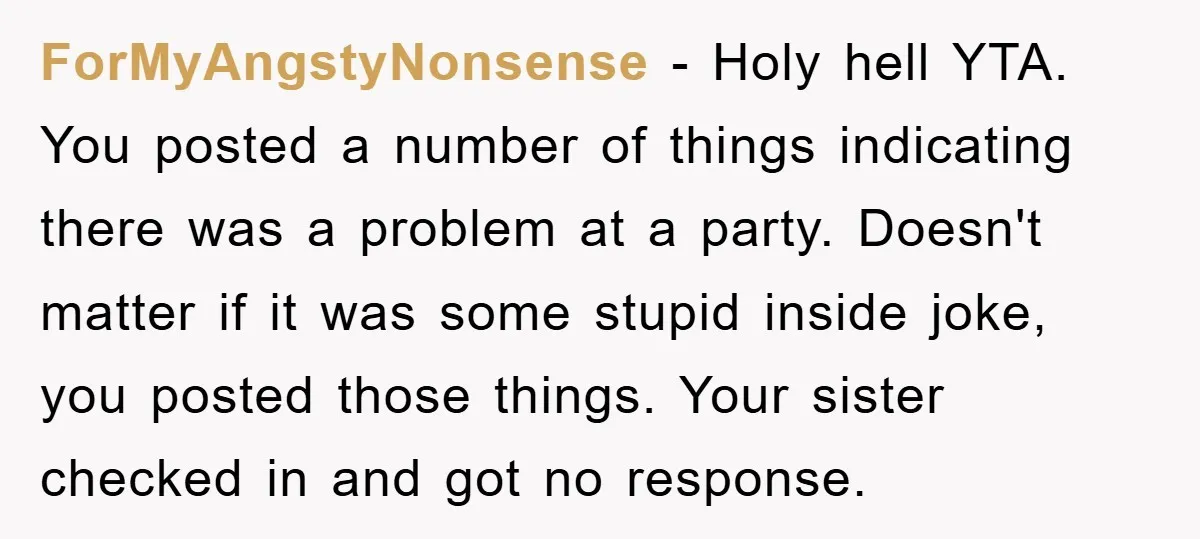 ForMyAngstyNonsense − Holy hell YTA. You posted a number of things indicating there was a problem at a party. Doesn't matter if it was some stupid inside joke, you posted...