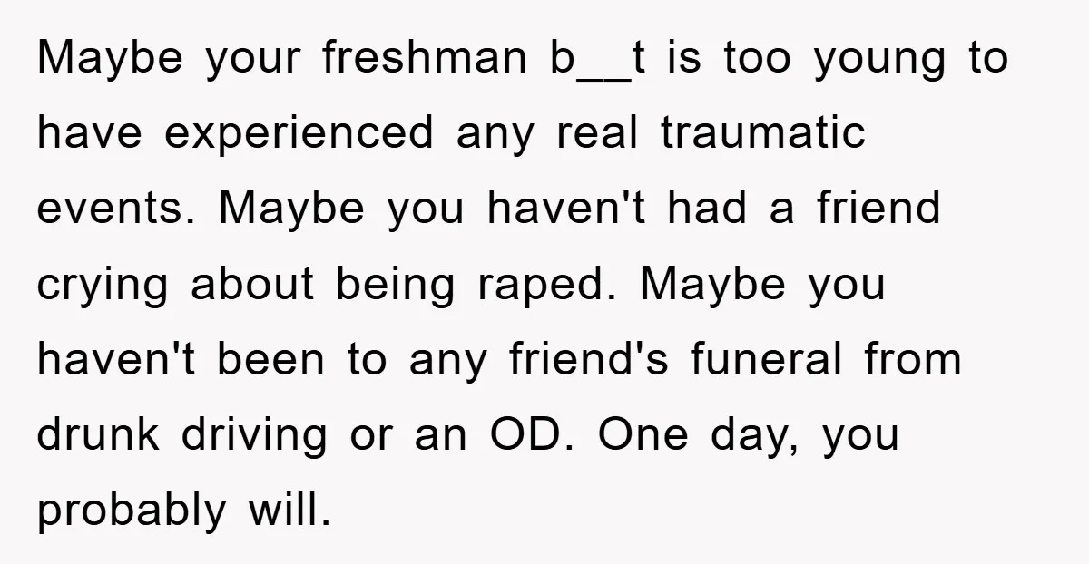 Maybe your freshman b__t is too young to have experienced any real traumatic events. Maybe you haven't had a friend crying about being raped. Maybe you haven't been to any...