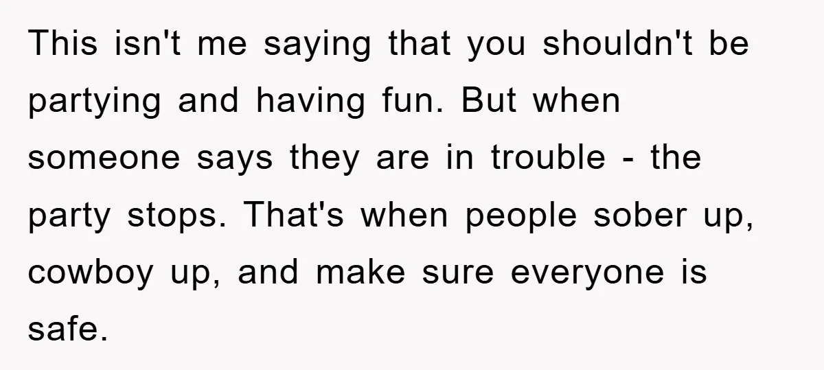 This isn't me saying that you shouldn't be partying and having fun. But when someone says they are in trouble - the party stops. That's when people sober up, cowboy...