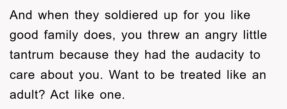 And when they soldiered up for you like good family does, you threw an angry little tantrum because they had the audacity to care about you. Want to be treated...