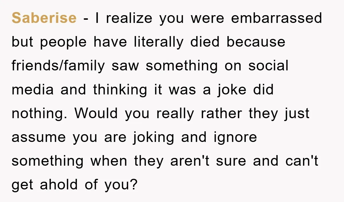 Saberise − I realize you were embarrassed but people have literally died because friends/family saw something on social media and thinking it was a joke did nothing. Would you really...