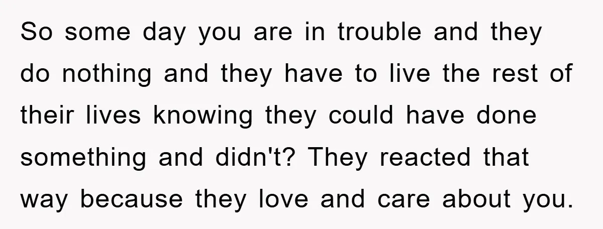 So some day you are in trouble and they do nothing and they have to live the rest of their lives knowing they could have done something and didn't? They...