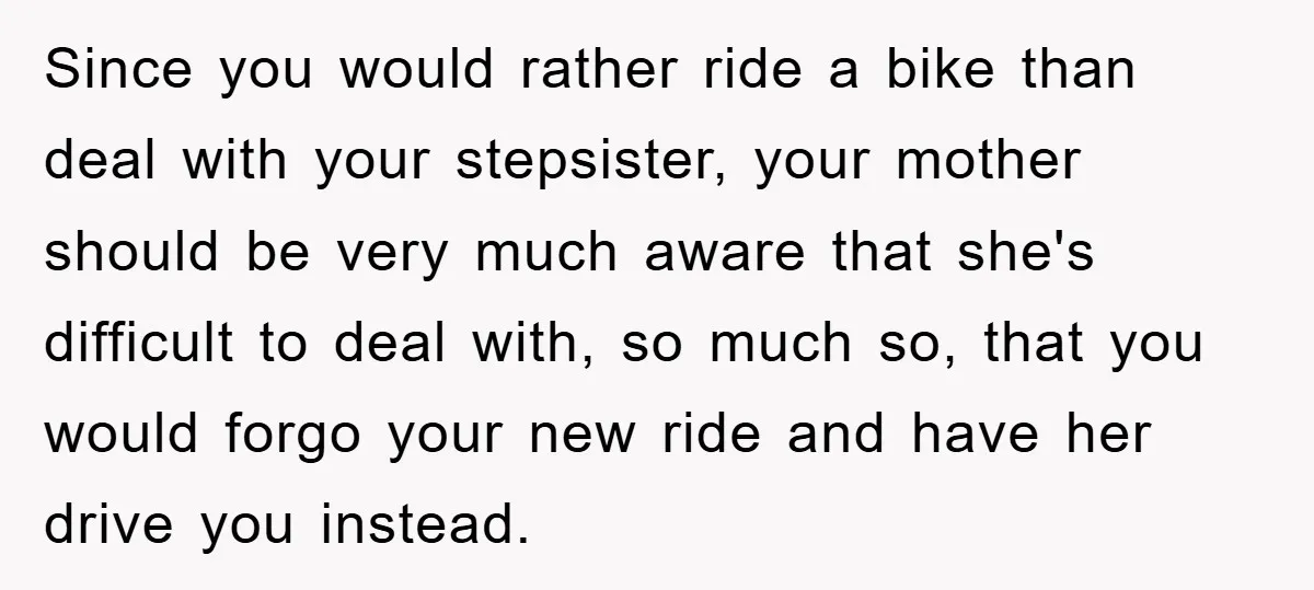Since you would rather ride a bike than deal with your stepsister, your mother should be very much aware that she's difficult to deal with, so much so, that you...