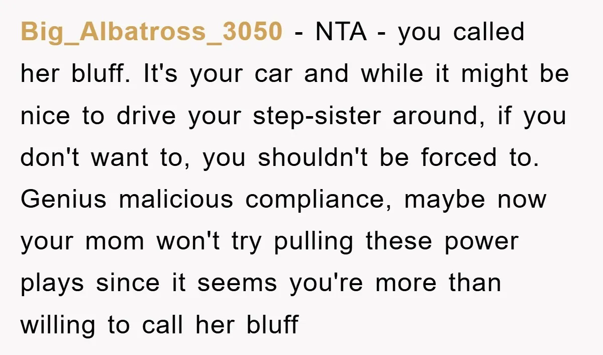 Big_Albatross_3050 − NTA - you called her bluff. It's your car and while it might be nice to drive your step-sister around, if you don't want to, you shouldn't be...