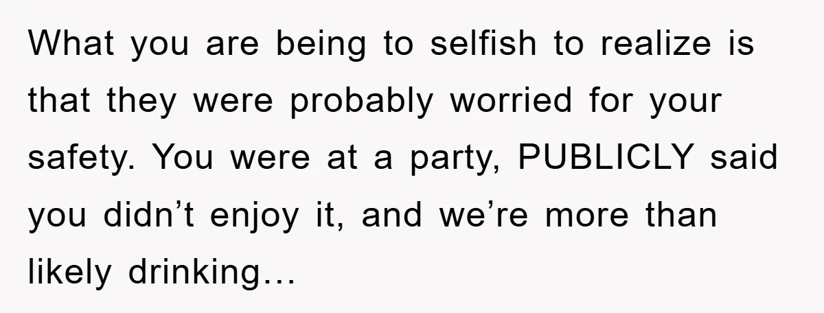 What you are being to selfish to realize is that they were probably worried for your safety. You were at a party, PUBLICLY said you didn’t enjoy it, and we’re...