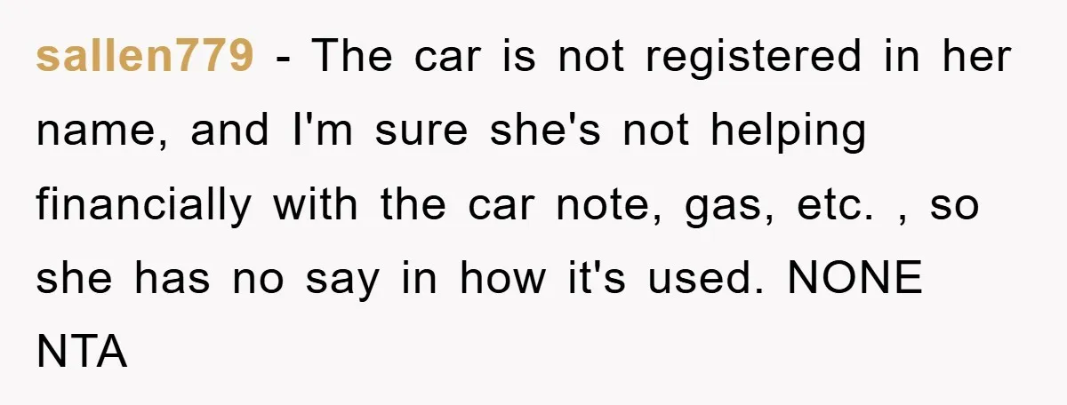 sallen779 − The car is not registered in her name, and I'm sure she's not helping financially with the car note, gas, etc. , so she has no say in...