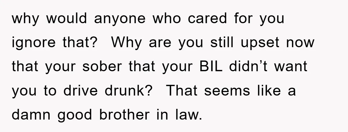 why would anyone who cared for you ignore that? Why are you still upset now that your sober that your BIL didn’t want you to drive drunk? That seems like...