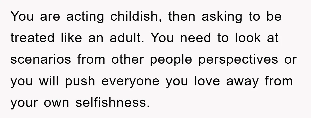 You are acting childish, then asking to be treated like an adult. You need to look at scenarios from other people perspectives or you will push everyone you love away...