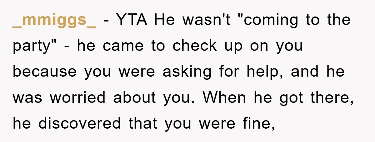 _mmiggs_ − YTA He wasn't "coming to the party" - he came to check up on you because you were asking for help, and he was worried about you. When...