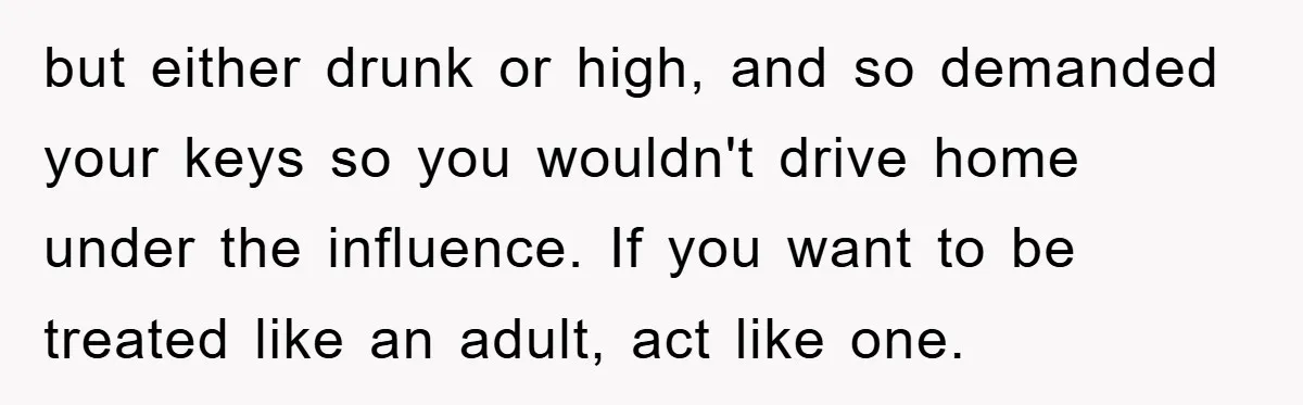 but either drunk or high, and so demanded your keys so you wouldn't drive home under the influence. If you want to be treated like an adult, act like one.