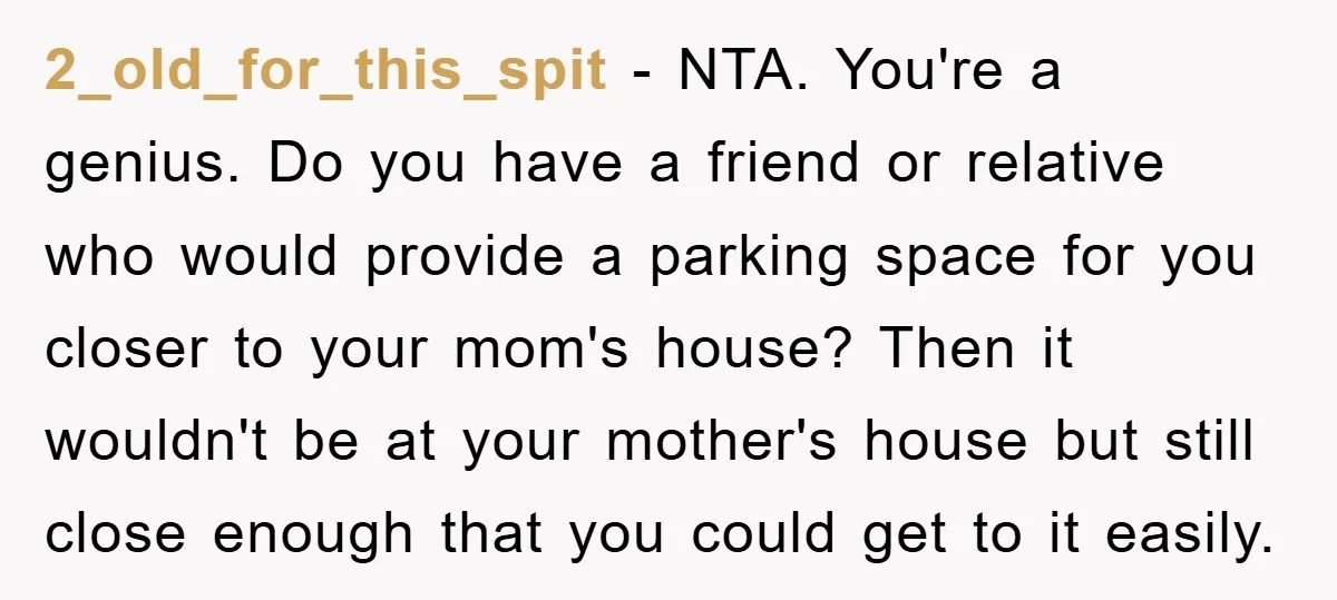 2_old_for_this_spit − NTA. You're a genius. Do you have a friend or relative who would provide a parking space for you closer to your mom's house? Then it wouldn't be...
