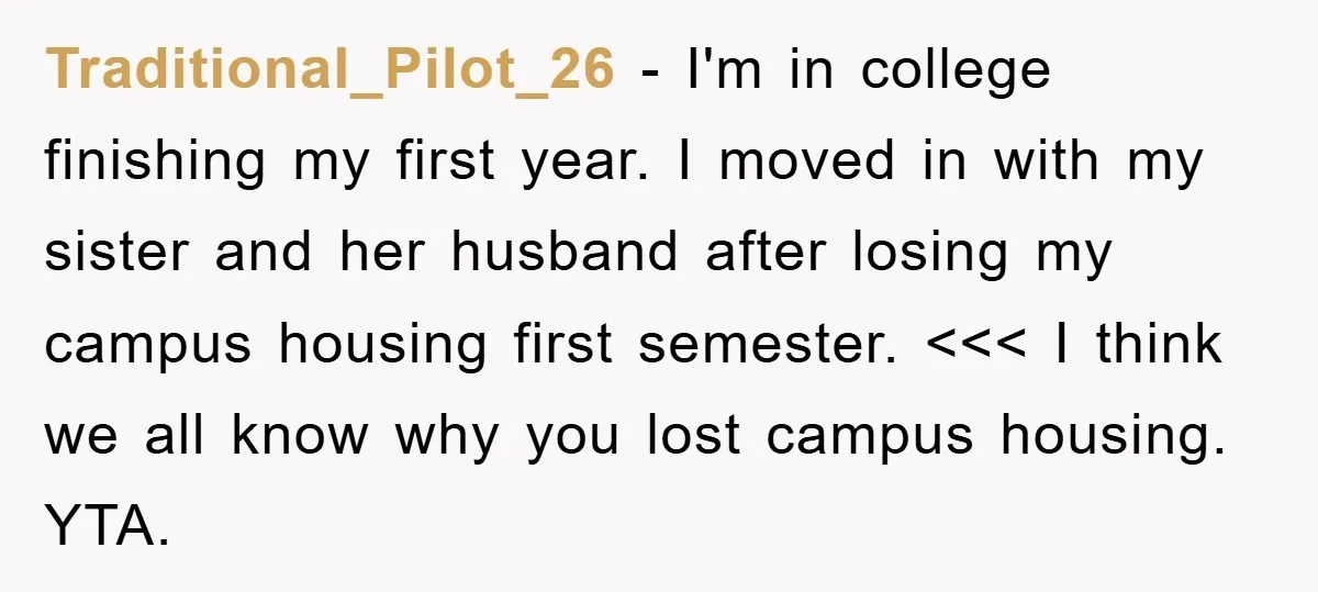 Traditional_Pilot_26 − I'm in college finishing my first year. I moved in with my sister and her husband after losing my campus housing first semester. <<< I think we all...