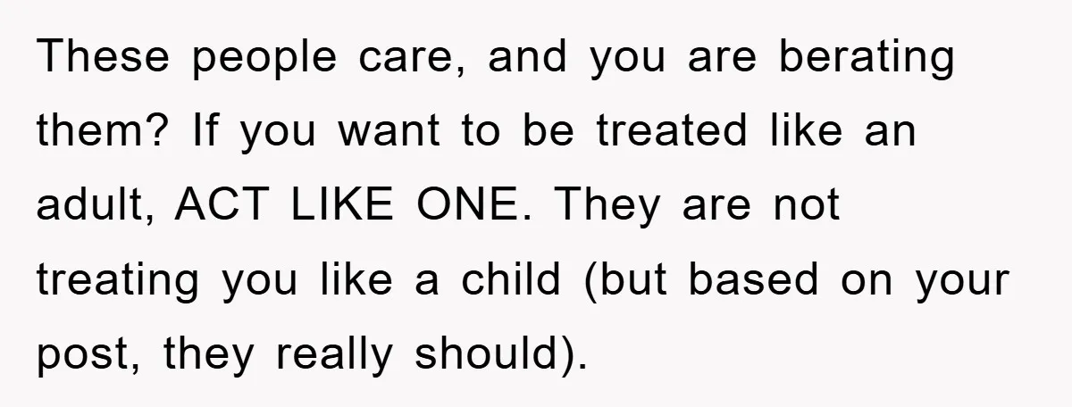 These people care, and you are berating them? If you want to be treated like an adult, ACT LIKE ONE. They are not treating you like a child (but based...