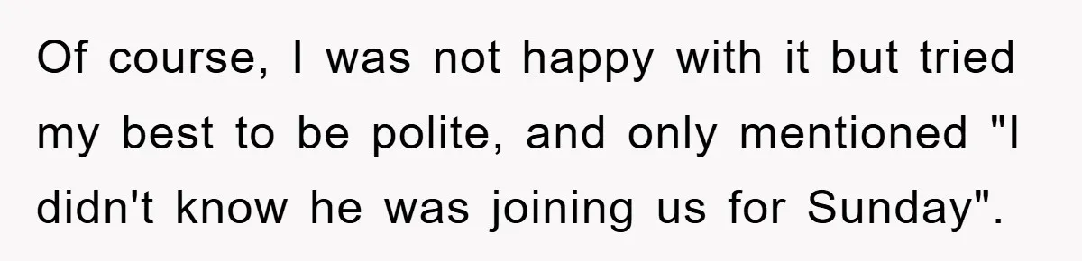 Of course, I was not happy with it but tried my best to be polite, and only mentioned "I didn't know he was joining us for Sunday".