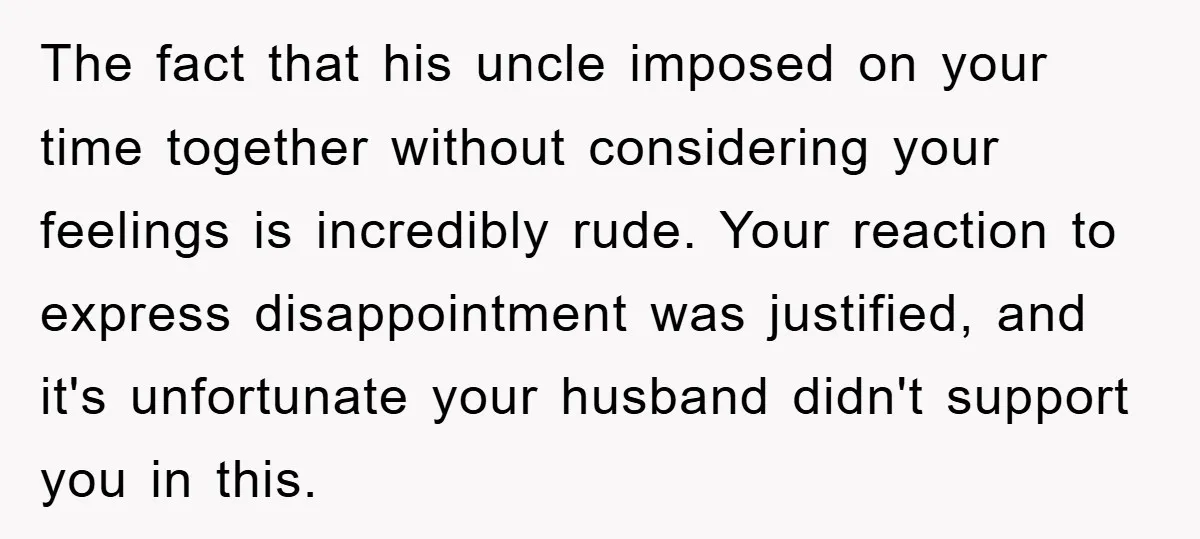 The fact that his uncle imposed on your time together without considering your feelings is incredibly rude. Your reaction to express disappointment was justified, and it's unfortunate your husband didn't...