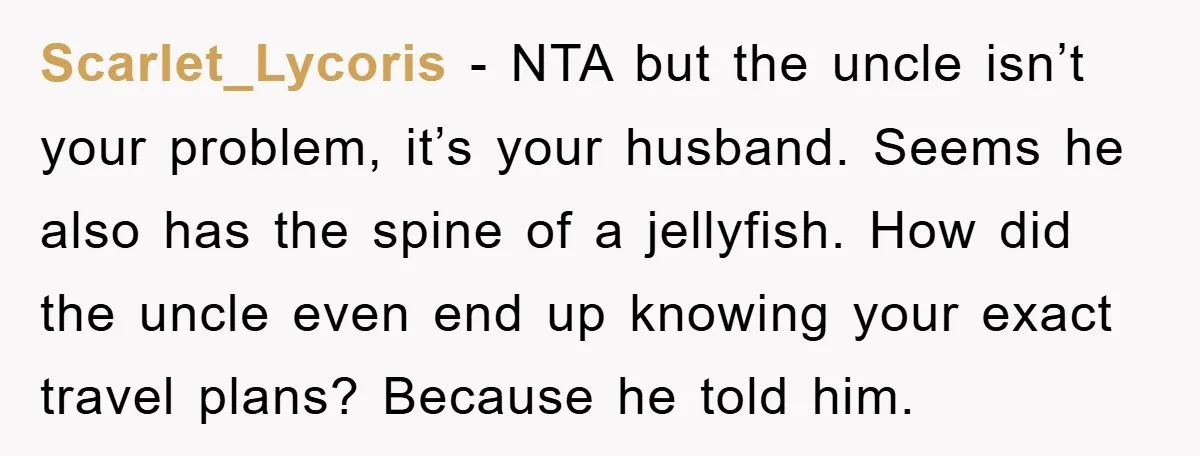 Scarlet_Lycoris − NTA but the uncle isn’t your problem, it’s your husband. Seems he also has the spine of a jellyfish. How did the uncle even end up knowing your...