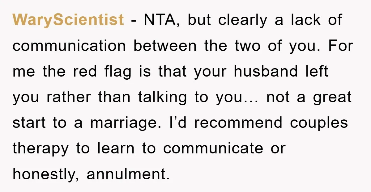 WaryScientist − NTA, but clearly a lack of communication between the two of you. For me the red flag is that your husband left you rather than talking to you…...