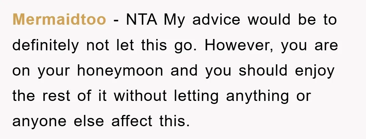 Mermaidtoo − NTA My advice would be to definitely not let this go. However, you are on your honeymoon and you should enjoy the rest of it without letting anything...