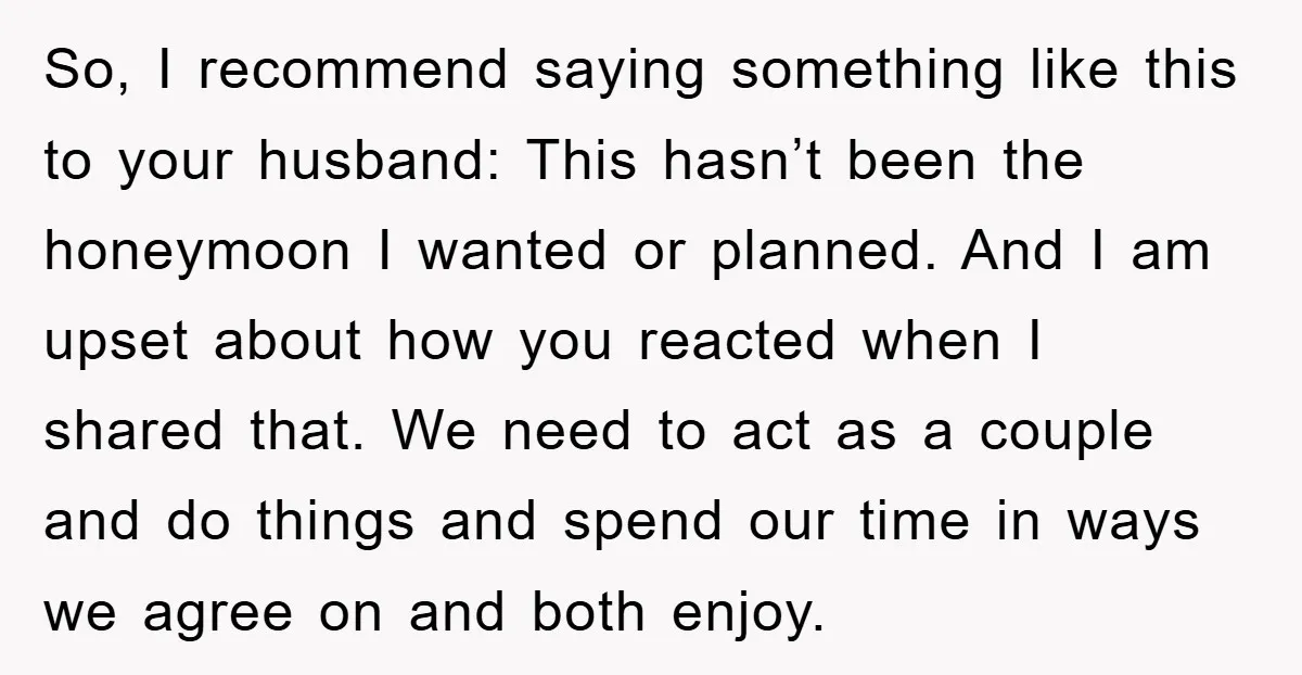 So, I recommend saying something like this to your husband: This hasn’t been the honeymoon I wanted or planned. And I am upset about how you reacted when I shared...