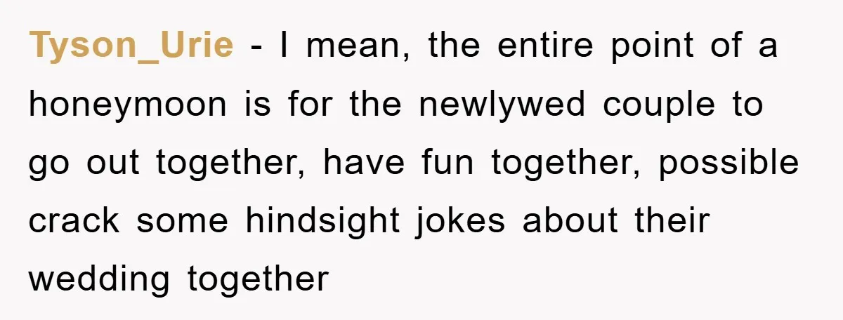 Tyson_Urie − I mean, the entire point of a honeymoon is for the newlywed couple to go out together, have fun together, possible crack some hindsight jokes about their wedding...