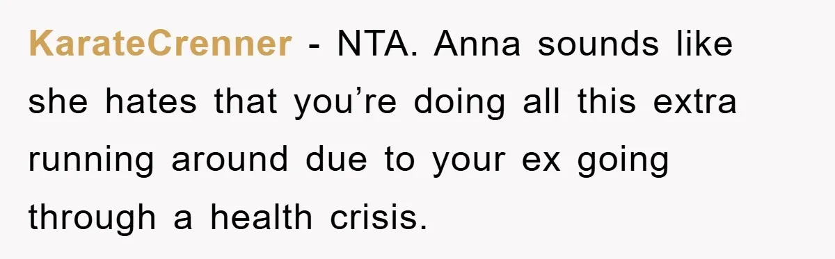 KarateCrenner − NTA. Anna sounds like she hates that you’re doing all this extra running around due to your ex going through a health crisis.