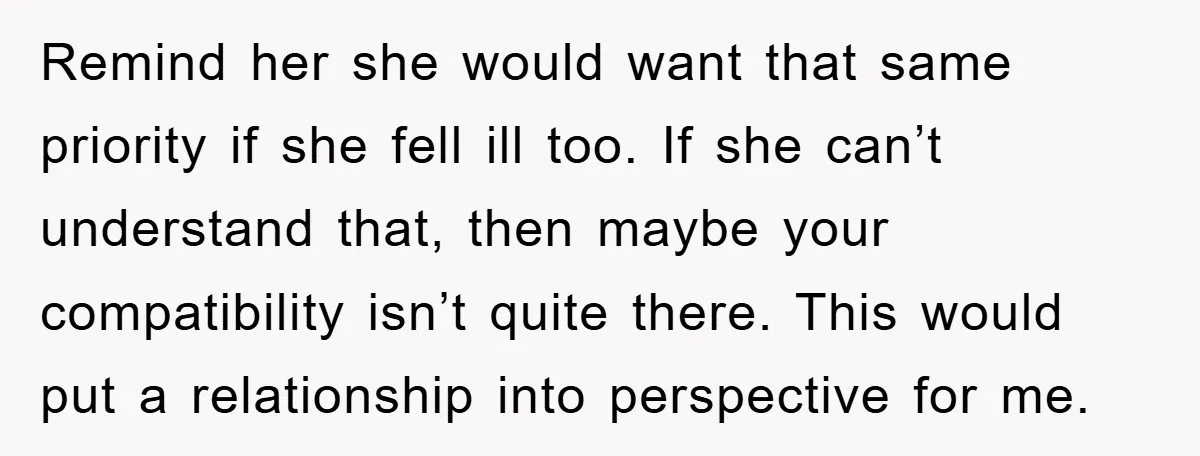 Remind her she would want that same priority if she fell ill too. If she can’t understand that, then maybe your compatibility isn’t quite there. This would put a relationship...
