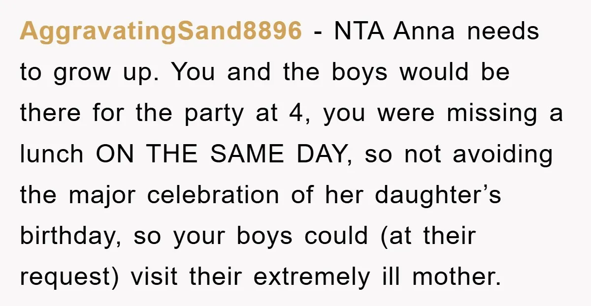 AggravatingSand8896 − NTA Anna needs to grow up. You and the boys would be there for the party at 4, you were missing a lunch ON THE SAME DAY, so...