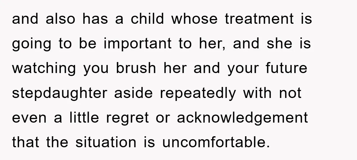 and also has a child whose treatment is going to be important to her, and she is watching you brush her and your future stepdaughter aside repeatedly with not even...