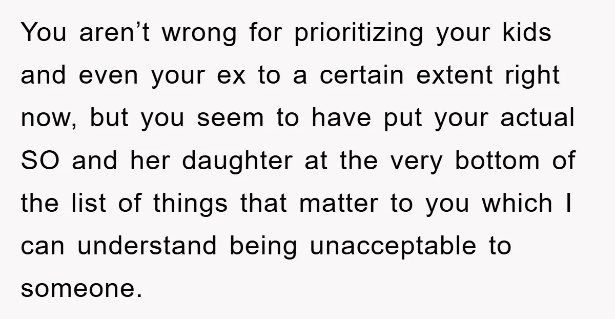 You aren’t wrong for prioritizing your kids and even your ex to a certain extent right now, but you seem to have put your actual SO and her daughter at...