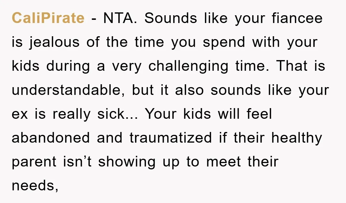 CaliPirate − NTA. Sounds like your fiancee is jealous of the time you spend with your kids during a very challenging time. That is understandable, but it also sounds like...