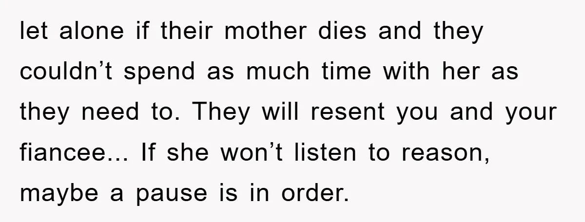 let alone if their mother dies and they couldn’t spend as much time with her as they need to. They will resent you and your fiancee... If she won’t listen...
