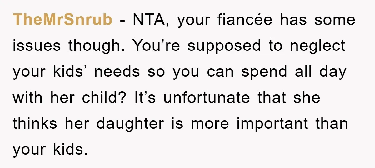 TheMrSnrub − NTA, your fiancée has some issues though. You’re supposed to neglect your kids’ needs so you can spend all day with her child? It’s unfortunate that she thinks...
