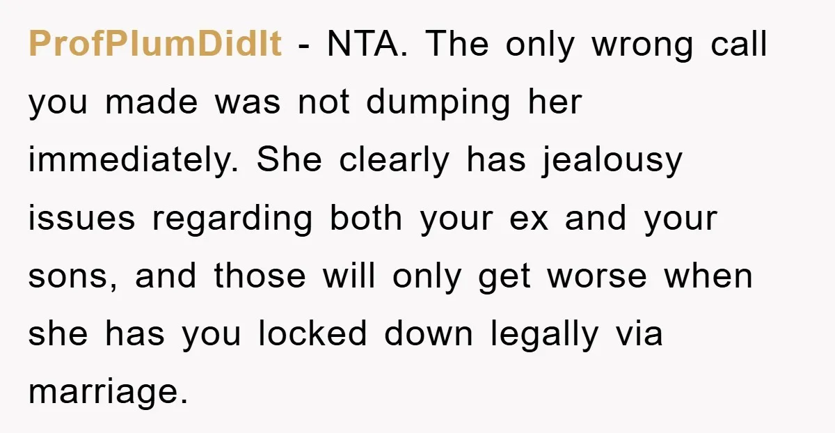 ProfPlumDidIt − NTA. The only wrong call you made was not dumping her immediately. She clearly has jealousy issues regarding both your ex and your sons, and those will only...