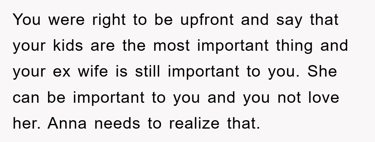 You were right to be upfront and say that your kids are the most important thing and your ex wife is still important to you. She can be important to...