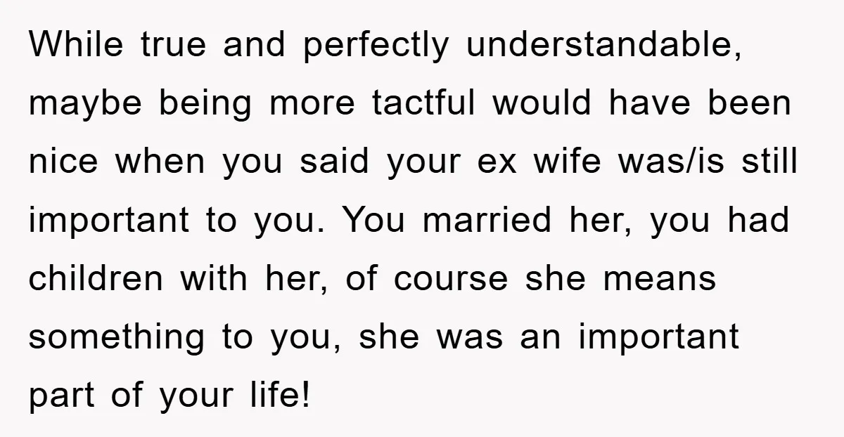 While true and perfectly understandable, maybe being more tactful would have been nice when you said your ex wife was/is still important to you. You married her, you had children...