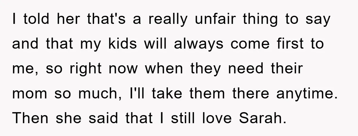 I told her that's a really unfair thing to say and that my kids will always come first to me, so right now when they need their mom so much,...