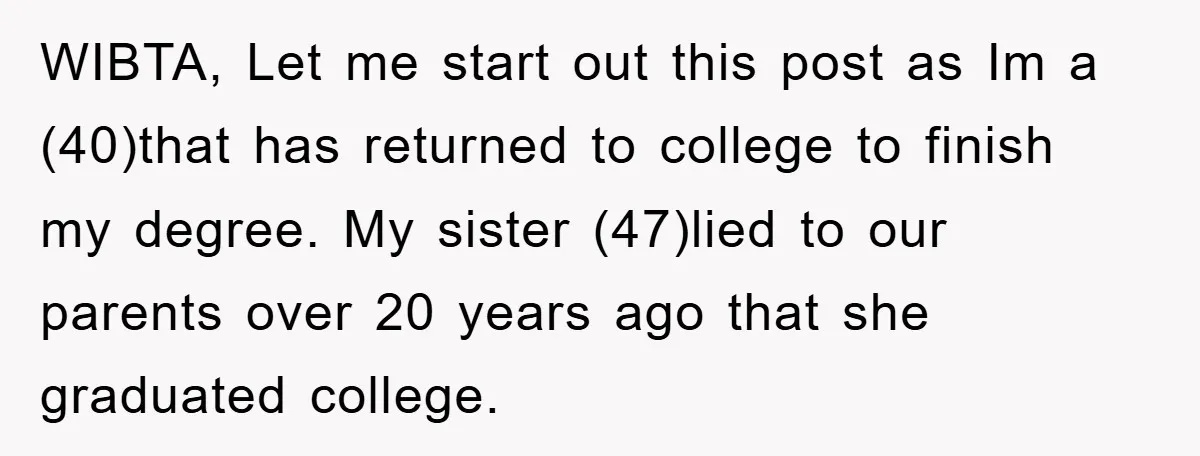 WIBTA, Let me start out this post as Im a (40)that has returned to college to finish my degree. My sister (47)lied to our parents over 20 years ago that...