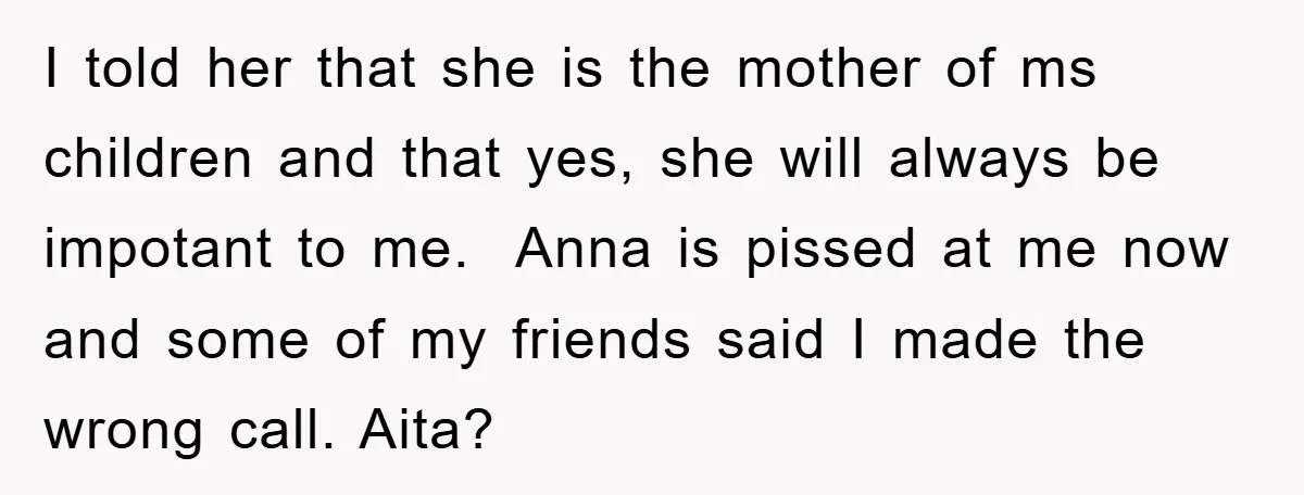 I told her that she is the mother of ms children and that yes, she will always be impotant to me. Anna is pissed at me now and some of...